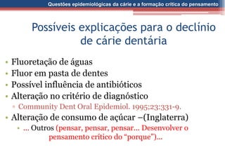 Questões epidemiológicas da cárie e a formação crítica do pensamento
Possíveis explicações para o declínio
de cárie dentária
• Fluoretação de águas
• Fluor em pasta de dentes
• Possível influência de antibióticos
• Alteração no critério de diagnóstico
▫ Community Dent Oral Epidemiol. 1995;23:331-9.
• Alteração de consumo de açúcar –(Inglaterra)
• ... Outros (pensar, pensar, pensar... Desenvolver o
pensamento crítico do “porque”)...
 