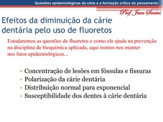 Questões epidemiológicas da cárie e a formação crítica do pensamento
Efeitos da diminuição da cárie
dentária pelo uso de fluoretos
• Concentração de lesões em fóssulas e fissuras
• Polarização da cárie dentária
• Distribuição normal para exponencial
• Susceptibilidade dos dentes à cárie dentária
Estudaremos as questões de fluoretos e como ele ajuda na prevenção
na disciplina de bioquímica aplicada, aqui iremos nos manter
nos fatos epidemiológicos...
Prof. Jean Santos
 
