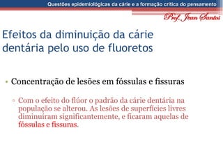 Questões epidemiológicas da cárie e a formação crítica do pensamento
Efeitos da diminuição da cárie
dentária pelo uso de fluoretos
• Concentração de lesões em fóssulas e fissuras
▫ Com o efeito do flúor o padrão da cárie dentária na
população se alterou. As lesões de superfícies livres
diminuíram significantemente, e ficaram aquelas de
fóssulas e fissuras.
Prof. Jean Santos
 