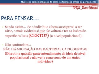 Questões epidemiológicas da cárie e a formação crítica do pensamento
PARA PENSAR...
• Sendo assim... Se o indivíduo é bem susceptível a ter
cárie, o mais evidente é que ele voltará a ter as lesões de
superfícies lisas (CERTO?) (a nível populacional).
• Não confundam...
NÃO HÁ MIGRAÇÃO DAS BACTERIAS CARIOGENICAS
(Discutir a questão para entendimento da ideia de nível
populacional e não ver a cena como de um único
indivíduo)
Prof. Jean Santos
 