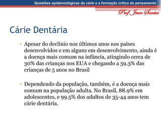 Questões epidemiológicas da cárie e a formação crítica do pensamento
Cárie Dentária
• Apesar do declínio nos últimos anos nos países
desenvolvidos e em alguns em desenvolvimento, ainda é
a doença mais comum na infância, atingindo cerca de
30% das crianças nos EUA e chegando a 59.3% das
crianças de 5 anos no Brasil
• Dependendo da população, também, é a doença mais
comum na população adulta. No Brasil, 88.9% em
adolescentes, e 99.5% dos adultos de 35-44 anos tem
cárie dentária.
Prof. Jean Santos
 