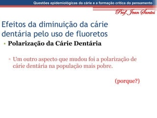 Questões epidemiológicas da cárie e a formação crítica do pensamento
Efeitos da diminuição da cárie
dentária pelo uso de fluoretos
• Polarização da Cárie Dentária
▫ Um outro aspecto que mudou foi a polarização de
cárie dentária na população mais pobre.
(porque?)
Prof. Jean Santos
 