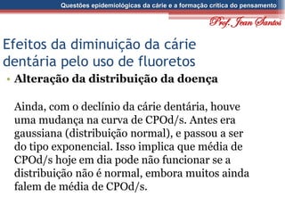 Questões epidemiológicas da cárie e a formação crítica do pensamento
Efeitos da diminuição da cárie
dentária pelo uso de fluoretos
• Alteração da distribuição da doença
Ainda, com o declínio da cárie dentária, houve
uma mudança na curva de CPOd/s. Antes era
gaussiana (distribuição normal), e passou a ser
do tipo exponencial. Isso implica que média de
CPOd/s hoje em dia pode não funcionar se a
distribuição não é normal, embora muitos ainda
falem de média de CPOd/s.
Prof. Jean Santos
 