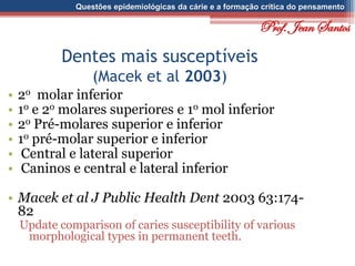 Questões epidemiológicas da cárie e a formação crítica do pensamento
Dentes mais susceptíveis
(Macek et al 2003)
• 2o molar inferior
• 1o e 2o molares superiores e 1o mol inferior
• 2o Pré-molares superior e inferior
• 1o pré-molar superior e inferior
• Central e lateral superior
• Caninos e central e lateral inferior
• Macek et al J Public Health Dent 2003 63:174-
82
Update comparison of caries susceptibility of various
morphological types in permanent teeth.
Prof. Jean Santos
 