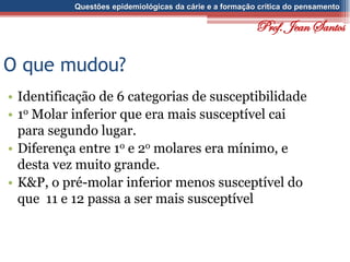 Questões epidemiológicas da cárie e a formação crítica do pensamento
O que mudou?
• Identificação de 6 categorias de susceptibilidade
• 1o Molar inferior que era mais susceptível cai
para segundo lugar.
• Diferença entre 1o e 2o molares era mínimo, e
desta vez muito grande.
• K&P, o pré-molar inferior menos susceptível do
que 11 e 12 passa a ser mais susceptível
Prof. Jean Santos
 