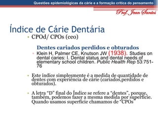 Questões epidemiológicas da cárie e a formação crítica do pensamento
Índice de Cárie Dentária
• CPOd/ CPOs (ceo)
Dentes cariados perdidos e obturados
▫ Klein H, Palmer CE, Knutson JW (1938). Studies on
dental caries: I. Dental status and dental needs of
elementary school children. Public Health Rep 53:751-
76
• Este índice simplesmente é a medida de quantidade de
dentes com experiência de cárie (cariados,perdidos e
obturados).
• A letra “D” final do Índice se refere a “dentes”, porque,
também, podemos fazer a mesma medida por superfície.
Quando usamos superfície chamamos de “CPOs”
Prof. Jean Santos
 