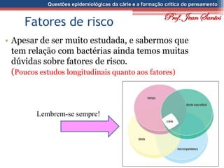 Questões epidemiológicas da cárie e a formação crítica do pensamento
Fatores de risco
• Apesar de ser muito estudada, e sabermos que
tem relação com bactérias ainda temos muitas
dúvidas sobre fatores de risco.
(Poucos estudos longitudinais quanto aos fatores)
Lembrem-se sempre!
Prof. Jean Santos
 
