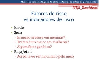 Questões epidemiológicas da cárie e a formação crítica do pensamento
Fatores de risco
vs indicadores de risco
• Idade
• Sexo
▫ Erupção precoce em meninas?
▫ Tratamento maior em mulheres?
▫ Algum fator genético?
• Raça/etnia
▫ Acredita-se ser modulado pelo meio
Prof. Jean Santos
 