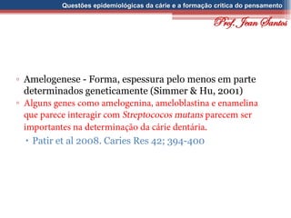 Questões epidemiológicas da cárie e a formação crítica do pensamento
▫ Amelogenese - Forma, espessura pelo menos em parte
determinados geneticamente (Simmer & Hu, 2001)
▫
 Patir et al 2008. Caries Res 42; 394-400
Prof. Jean Santos
 