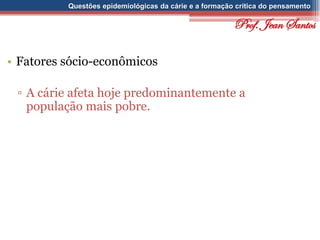 Questões epidemiológicas da cárie e a formação crítica do pensamento
• Fatores sócio-econômicos
▫ A cárie afeta hoje predominantemente a
população mais pobre.
Prof. Jean Santos
 