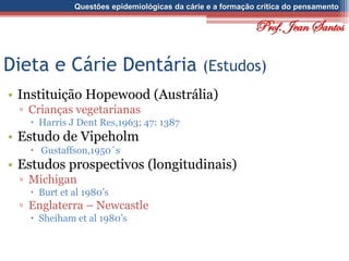 Questões epidemiológicas da cárie e a formação crítica do pensamento
Dieta e Cárie Dentária (Estudos)
• Instituição Hopewood (Austrália)
▫ Crianças vegetarianas
 Harris J Dent Res,1963; 47: 1387
• Estudo de Vipeholm
 Gustaffson,1950´s
• Estudos prospectivos (longitudinais)
▫ Michigan
 Burt et al 1980’s
▫ Englaterra – Newcastle
 Sheiham et al 1980’s
Prof. Jean Santos
 