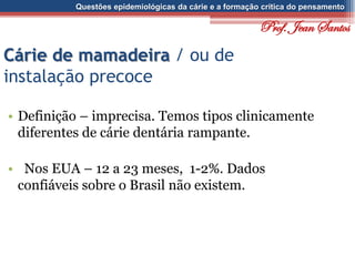 Questões epidemiológicas da cárie e a formação crítica do pensamento
Cárie de mamadeira / ou de
instalação precoce
• Definição – imprecisa. Temos tipos clinicamente
diferentes de cárie dentária rampante.
• Nos EUA – 12 a 23 meses, 1-2%. Dados
confiáveis sobre o Brasil não existem.
Prof. Jean Santos
 