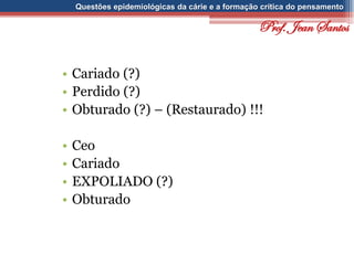 Questões epidemiológicas da cárie e a formação crítica do pensamento
• Cariado (?)
• Perdido (?)
• Obturado (?) – (Restaurado) !!!
• Ceo
• Cariado
• EXPOLIADO (?)
• Obturado
Prof. Jean Santos
 