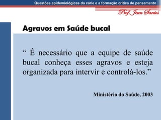 Questões epidemiológicas da cárie e a formação crítica do pensamento
Agravos em Saúde bucal
“ É necessário que a equipe de saúde
bucal conheça esses agravos e esteja
organizada para intervir e controlá-los.”
Ministério do Saúde, 2003
Prof. Jean Santos
 