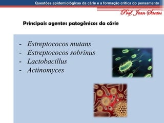 Questões epidemiológicas da cárie e a formação crítica do pensamento
Principais agentes patogênicos da cárie
- Estreptococos mutans
- Estreptococos sobrinus
- Lactobacillus
- Actinomyces
Prof. Jean Santos
 