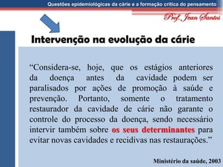Questões epidemiológicas da cárie e a formação crítica do pensamento
Intervenção na evolução da cárie
“Considera-se, hoje, que os estágios anteriores
da doença antes da cavidade podem ser
paralisados por ações de promoção à saúde e
prevenção. Portanto, somente o tratamento
restaurador da cavidade de cárie não garante o
controle do processo da doença, sendo necessário
intervir também sobre os seus determinantes para
evitar novas cavidades e recidivas nas restaurações.”
Ministério da saúde, 2003
Prof. Jean Santos
 