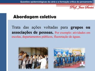 Questões epidemiológicas da cárie e a formação crítica do pensamento
Abordagem coletiva
Trata das ações voltadas para grupos ou
associações de pessoas. Por exemplo: atividades em
escolas, departamentos públicos, fluoretação de águas.
Prof. Jean Santos
 