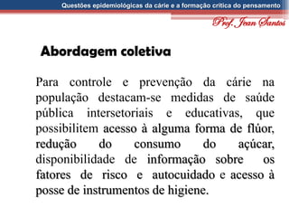Questões epidemiológicas da cárie e a formação crítica do pensamento
Abordagem coletiva
Para controle e prevenção da cárie na
população destacam-se medidas de saúde
pública intersetoriais e educativas, que
possibilitem acesso à alguma forma de flúor,
redução do consumo do açúcar,
disponibilidade de informação sobre os
fatores de risco e autocuidado e acesso à
posse de instrumentos de higiene.
Prof. Jean Santos
 