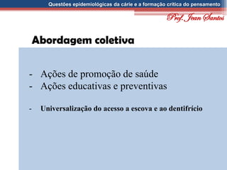 Questões epidemiológicas da cárie e a formação crítica do pensamento
Abordagem coletiva
- Ações de promoção de saúde
- Ações educativas e preventivas
- Universalização do acesso a escova e ao dentifrício
Prof. Jean Santos
 