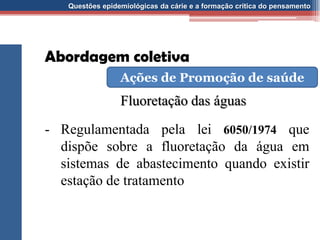 Questões epidemiológicas da cárie e a formação crítica do pensamento
Abordagem coletiva
Fluoretação das águas
Ações de Promoção de saúde
- Regulamentada pela lei 6050/1974 que
dispõe sobre a fluoretação da água em
sistemas de abastecimento quando existir
estação de tratamento
 