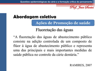 Questões epidemiológicas da cárie e a formação crítica do pensamento
Abordagem coletiva
Fluoretação das águas
Ações de Promoção de saúde
“A fluoretação das águas de abastecimento público
consiste na adição controlada de um composto de
flúor à água de abastecimento público e representa
uma das principais e mais importantes medidas de
saúde pública no controle da cárie dentária.”
RAMIRES, 2007
Prof. Jean Santos
 