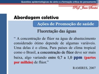 Questões epidemiológicas da cárie e a formação crítica do pensamento
Abordagem coletiva
Fluoretação das águas
Ações de Promoção de saúde
“ A concentração de flúor na água de abastecimento
considerado ótimo depende de algumas variáveis.
Uma delas é o clima, Para países de clima tropical
como o Brasil, a concentração de flúor deve ser mais
baixa, algo variando entre 0,7 a 1,0 ppm (partes
por milhão) de flúor.”
RAMIRES, 2007
Prof. Jean Santos
 