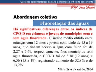 Questões epidemiológicas da cárie e a formação crítica do pensamento
Abordagem coletiva
Fluoretação das águas
Há significativas diferenças entre os índices de
CPO-D em crianças e jovens de municípios com e
sem água fluoretada. O índice médio obtido entre
crianças com 12 anos e jovens com idade de 15 a 19
anos, que tinham acesso à água com flúor, foi de
2,27 e 5,69, respectivamente, Nos municípios sem
água fluoretada, o CPO-D foi de 3,38 (12 anos) e
6,56 (15 a 19), registrando aumento de 32,8% e de
13,2%.
Ministério da saúde, 2004
Prof. Jean Santos
 