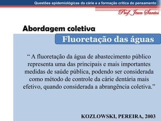 Questões epidemiológicas da cárie e a formação crítica do pensamento
Abordagem coletiva
Fluoretação das águas
“ A fluoretação da água de abastecimento público
representa uma das principais e mais importantes
medidas de saúde pública, podendo ser considerada
como método de controle da cárie dentária mais
efetivo, quando considerada a abrangência coletiva.”
KOZLOWSKI, PEREIRA, 2003
Prof. Jean Santos
 