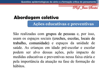 Questões epidemiológicas da cárie e a formação crítica do pensamento
Abordagem coletiva
Ações educativas e preventivas
São realizadas com grupos de pessoas e, por isso,
usam os espaços sociais (creches, escolas, locais de
trabalho, comunidade) e espaços da unidade de
saúde. As crianças em idade pré-escolar e escolar
podem ser alvo dessas ações, pelo impacto de
medidas educativas e preventivas nessa faixa etária e
pela importância da atuação na fase de formação de
hábitos.
Prof. Jean Santos
 