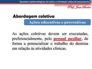 Questões epidemiológicas da cárie e a formação crítica do pensamento
Abordagem coletiva
Ações educativas e preventivas
As ações coletivas devem ser executadas,
preferencialmente, pelo pessoal auxiliar, de
forma a potencializar o trabalho do dentista
em relação às atividades clínicas.
Prof. Jean Santos
 