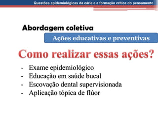 Questões epidemiológicas da cárie e a formação crítica do pensamento
Abordagem coletiva
Ações educativas e preventivas
- Exame epidemiológico
- Educação em saúde bucal
- Escovação dental supervisionada
- Aplicação tópica de flúor
 