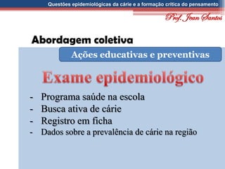 Questões epidemiológicas da cárie e a formação crítica do pensamento
Abordagem coletiva
Ações educativas e preventivas
- Programa saúde na escola
- Busca ativa de cárie
- Registro em ficha
- Dados sobre a prevalência de cárie na região
Prof. Jean Santos
 