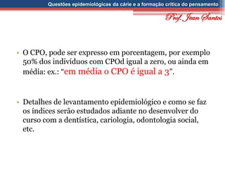 Questões epidemiológicas da cárie e a formação crítica do pensamento
• O CPO, pode ser expresso em porcentagem, por exemplo
50% dos indivíduos com CPOd igual a zero, ou ainda em
média: ex.: “em média o CPO é igual a 3”.
• Detalhes de levantamento epidemiológico e como se faz
os índices serão estudados adiante no desenvolver do
curso com a dentística, cariologia, odontologia social,
etc.
Prof. Jean Santos
 