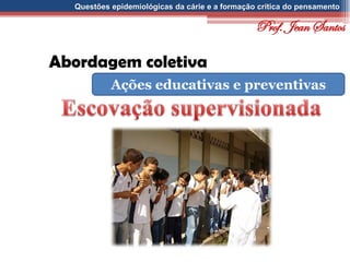 Questões epidemiológicas da cárie e a formação crítica do pensamento
Abordagem coletiva
Ações educativas e preventivas
Prof. Jean Santos
 