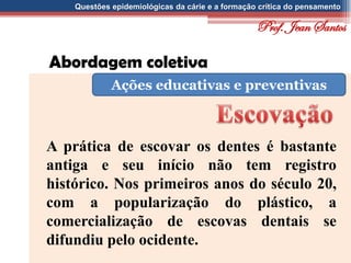 Questões epidemiológicas da cárie e a formação crítica do pensamento
Abordagem coletiva
Ações educativas e preventivas
A prática de escovar os dentes é bastante
antiga e seu início não tem registro
histórico. Nos primeiros anos do século 20,
com a popularização do plástico, a
comercialização de escovas dentais se
difundiu pelo ocidente.
Prof. Jean Santos
 