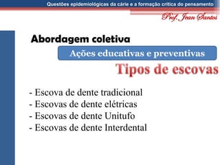 Questões epidemiológicas da cárie e a formação crítica do pensamento
Abordagem coletiva
Ações educativas e preventivas
- Escova de dente tradicional
- Escovas de dente elétricas
- Escovas de dente Unitufo
- Escovas de dente Interdental
Prof. Jean Santos
 