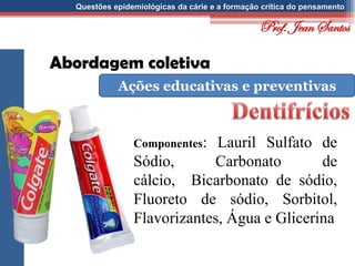 Questões epidemiológicas da cárie e a formação crítica do pensamento
Abordagem coletiva
Ações educativas e preventivas
Componentes: Lauril Sulfato de
Sódio, Carbonato de
cálcio, Bicarbonato de sódio,
Fluoreto de sódio, Sorbitol,
Flavorizantes, Água e Glicerina
Prof. Jean Santos
 