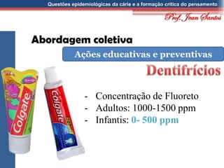 Questões epidemiológicas da cárie e a formação crítica do pensamento
Abordagem coletiva
Ações educativas e preventivas
- Concentração de Fluoreto
- Adultos: 1000-1500 ppm
- Infantis: 0- 500 ppm
Prof. Jean Santos
 