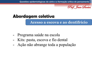 Questões epidemiológicas da cárie e a formação crítica do pensamento
Abordagem coletiva
Acesso a escova e ao dentifrício
- Programa saúde na escola
- Kits: pasta, escova e fio dental
- Ação não abrange toda a população
Prof. Jean Santos
 
