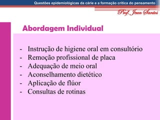 Questões epidemiológicas da cárie e a formação crítica do pensamento
Abordagem Individual
- Instrução de higiene oral em consultório
- Remoção profissional de placa
- Adequação de meio oral
- Aconselhamento dietético
- Aplicação de flúor
- Consultas de rotinas
Prof. Jean Santos
 