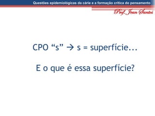 Questões epidemiológicas da cárie e a formação crítica do pensamento
CPO “s”  s = superfície...
E o que é essa superfície?
Prof. Jean Santos
 