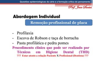 Questões epidemiológicas da cárie e a formação crítica do pensamento
Abordagem Individual
Remoção profissional de placa
- Profilaxia
- Escova de Robson e taça de borracha
- Pasta profilática e pedra pomes
Procedimento clínico que pode ser realizado por
Técnicos em Higiene Dental (THD)
??? Estar atento a relação Paciente X Profissional (Dentista) ???
Prof. Jean Santos
 