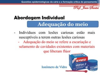 Questões epidemiológicas da cárie e a formação crítica do pensamento
Abordagem Individual
Adequação do meio
- Indivíduos com lesões cariosas estão mais
susceptíveis a terem outras lesões cariosas
- Adequação do meio se refere a escariação e
selamento de cavidades existentes com materiais
que liberam flúor
Ionômero de Vidro
Prof. Jean Santos
 