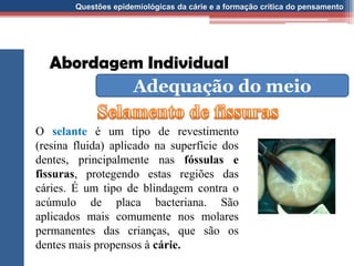 Questões epidemiológicas da cárie e a formação crítica do pensamento
Abordagem Individual
Adequação do meio
O selante é um tipo de revestimento
(resina fluida) aplicado na superfície dos
dentes, principalmente nas fóssulas e
fissuras, protegendo estas regiões das
cáries. É um tipo de blindagem contra o
acúmulo de placa bacteriana. São
aplicados mais comumente nos molares
permanentes das crianças, que são os
dentes mais propensos à cárie.
 