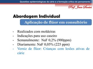Questões epidemiológicas da cárie e a formação crítica do pensamento
Abordagem Individual
Aplicação de flúor em consultório
- Realizados com moldeiras
- Indicações para uso caseiro
- Semanalmente: NaF 0,2% (900ppm)
- Diariamente: NaF 0,05% (225 ppm)
- Verniz de flúor: Crianças com lesões ativas de
cárie
Prof. Jean Santos
 