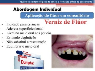Questões epidemiológicas da cárie e a formação crítica do pensamento
Abordagem Individual
Aplicação de flúor em consultório
- Indicado para crianças
- Adere a superfície dental
- Livre no meio oral aos poucos
- Evitando deglutição
- Não substitui a restauração
- Equilibrar o meio oral
 