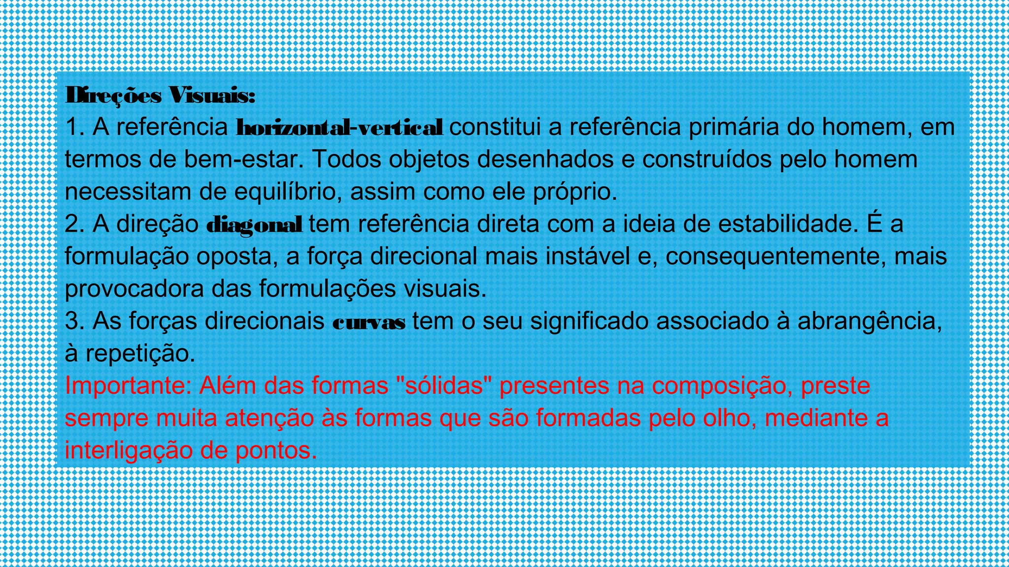Direções Visuais:
1. A referência horizontal-vertical constitui a referência primária do homem, em
termos de bem-estar. Todos objetos desenhados e construídos pelo homem
necessitam de equilíbrio, assim como ele próprio.
2. A direção diagonal tem referência direta com a ideia de estabilidade. É a
formulação oposta, a força direcional mais instável e, consequentemente, mais
provocadora das formulações visuais.
3. As forças direcionais curvas tem o seu significado associado à abrangência,
à repetição.
Importante: Além das formas "sólidas" presentes na composição, preste
sempre muita atenção às formas que são formadas pelo olho, mediante a
interligação de pontos.
 