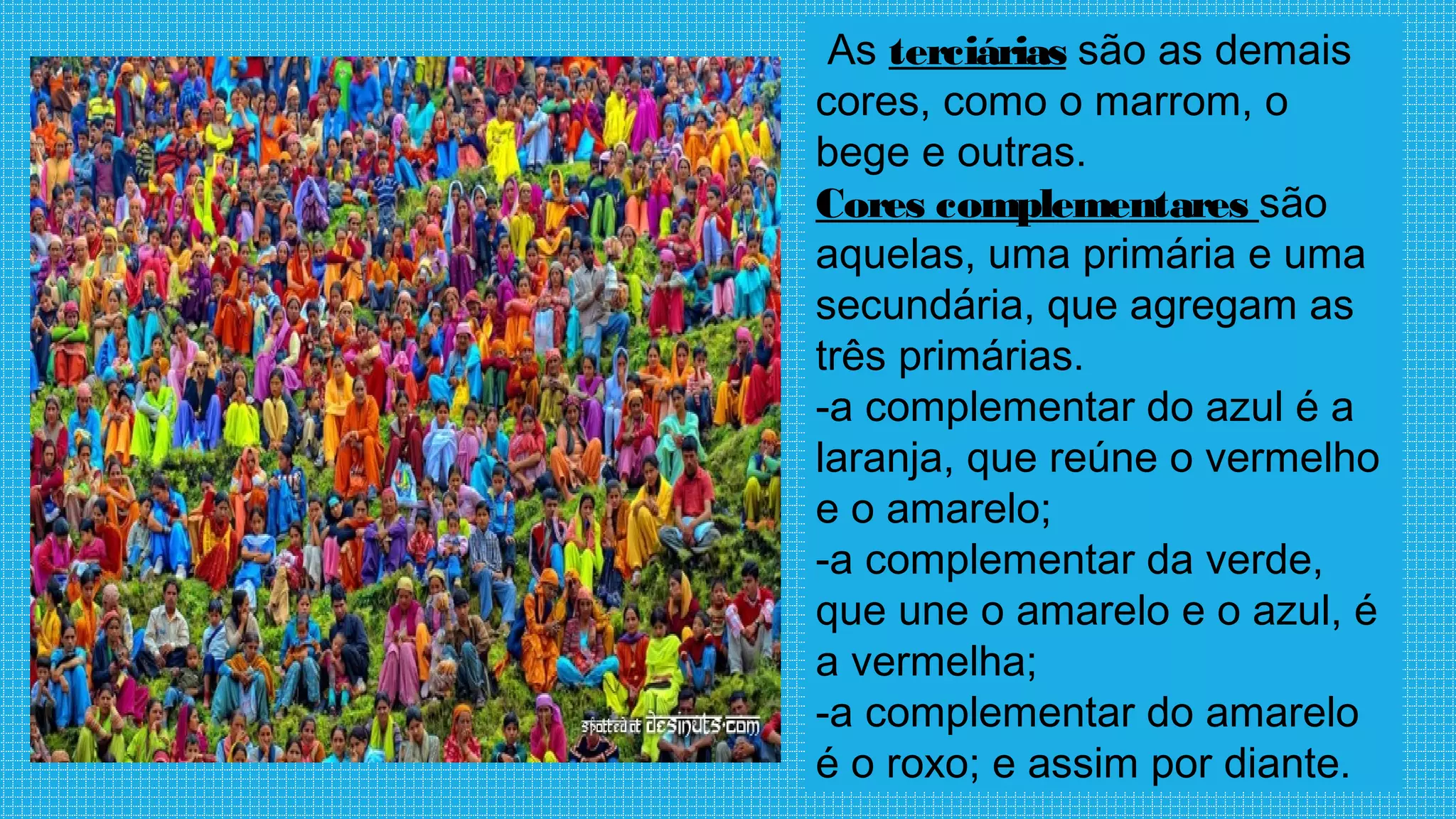 As terciárias são as demais
cores, como o marrom, o
bege e outras.
Cores complementares são
aquelas, uma primária e uma
secundária, que agregam as
três primárias.
-a complementar do azul é a
laranja, que reúne o vermelho
e o amarelo;
-a complementar da verde,
que une o amarelo e o azul, é
a vermelha;
-a complementar do amarelo
é o roxo; e assim por diante.
 