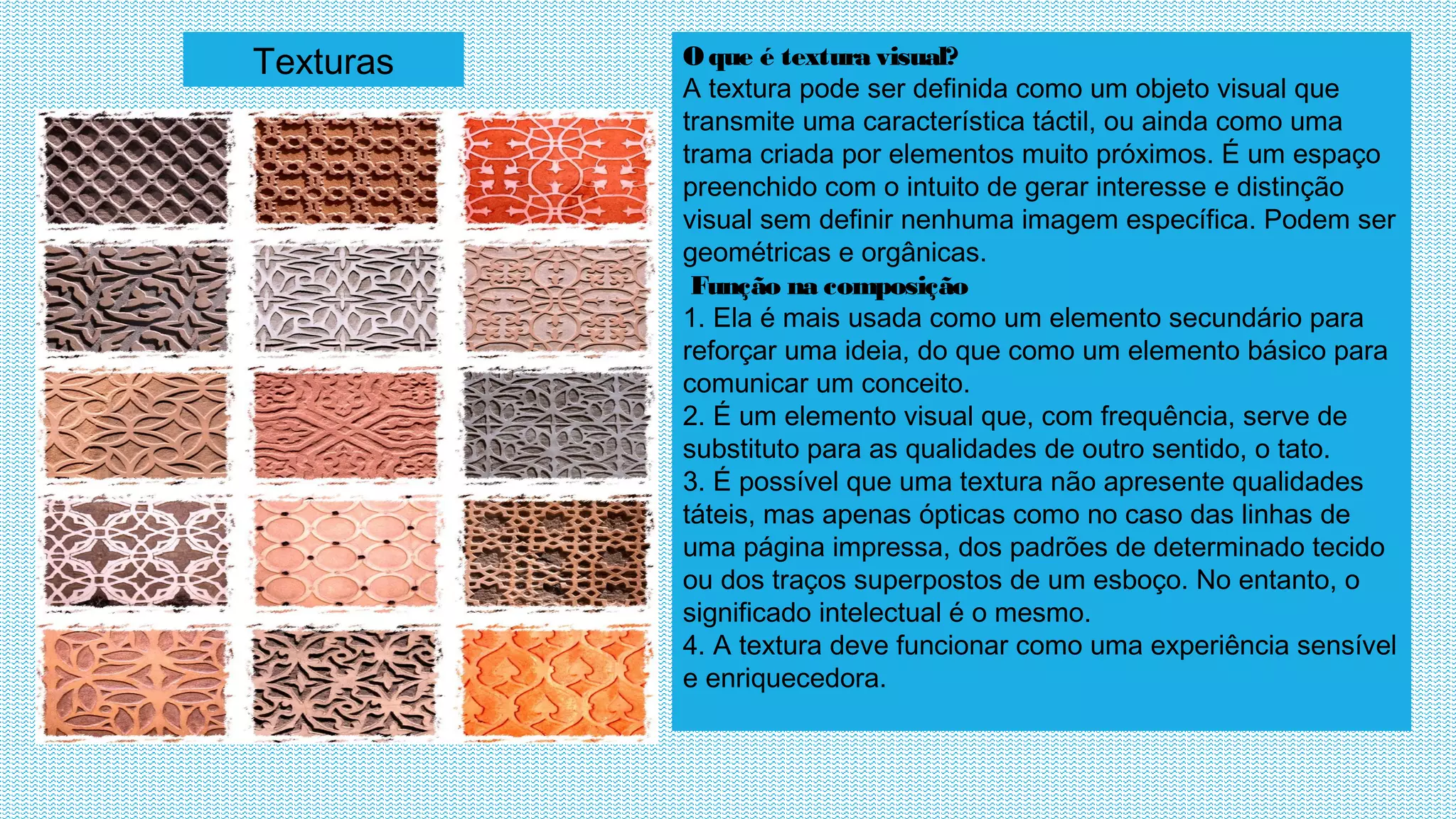 Texturas Oque é textura visual?
A textura pode ser definida como um objeto visual que
transmite uma característica táctil, ou ainda como uma
trama criada por elementos muito próximos. É um espaço
preenchido com o intuito de gerar interesse e distinção
visual sem definir nenhuma imagem específica. Podem ser
geométricas e orgânicas.
 Função na composição
1. Ela é mais usada como um elemento secundário para
reforçar uma ideia, do que como um elemento básico para
comunicar um conceito.
2. É um elemento visual que, com frequência, serve de
substituto para as qualidades de outro sentido, o tato.
3. É possível que uma textura não apresente qualidades
táteis, mas apenas ópticas como no caso das linhas de
uma página impressa, dos padrões de determinado tecido
ou dos traços superpostos de um esboço. No entanto, o
significado intelectual é o mesmo.
4. A textura deve funcionar como uma experiência sensível
e enriquecedora.
 
