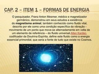 CAP. 2 – ITEM 1 – FORMAS DE ENERGIA
O pesquisador, Franz Anton Mesmer, médico e magnetizador
germânico, demonstrou em seus estudos a existência
do magnetismo animal, também conhecido como fluido vital,
descrito por ele como uma condição específica da vibração -
movimento de um ponto que move-se alternadamente em volta de
um elemento de referência – do fluido universal.Allan Kardec,
codificador da Doutrina Espírita, define este fluido como a energia
essencial primordial, que seria a fonte de tudo que existe no Cosmos.
 